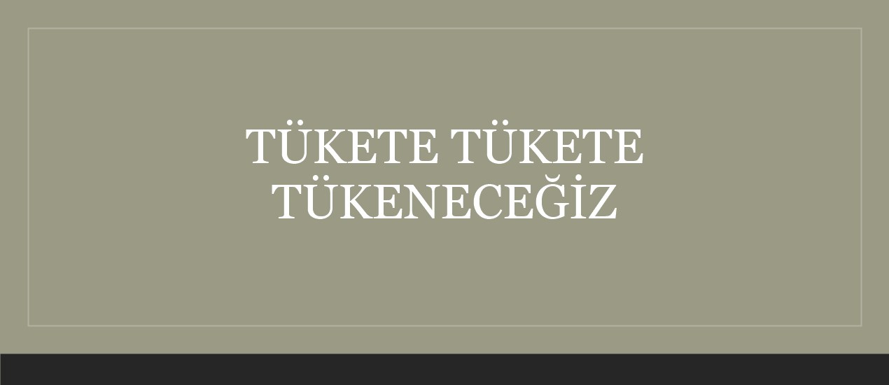 TÜKETE TÜKETE TÜKENECEĞİZ